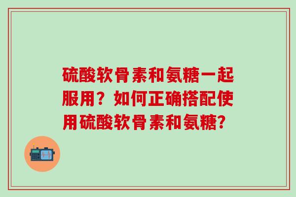 硫酸软骨素和氨糖一起服用?如何正确搭配使用硫酸软骨素和氨糖?-第1张图片-氨糖科普网 硫酸软骨素和氨糖一起服用?如何正确搭配使用硫酸软骨素和氨糖?-第1张图片-氨糖科普网