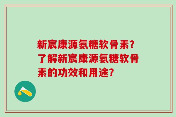 新宸康源氨糖软骨素?了解新宸康源氨糖软骨素的功效和用途?-第1张图片-氨糖科普网 新宸康源氨糖软骨素?了解新宸康源氨糖软骨素的功效和用途?-第1张图片-氨糖科普网