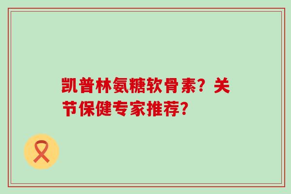 凯普林氨糖软骨素？关节保健专家推荐？-第1张图片-氨糖科普网