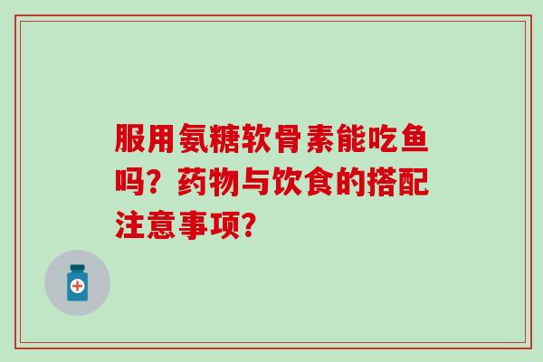 服用氨糖软骨素能吃鱼吗？药物与饮食的搭配注意事项？-第1张图片-氨糖科普网