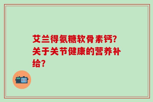 艾兰得氨糖软骨素钙?关于关节健康的营养补给?-第1张图片-氨糖科普网 艾兰得氨糖软骨素钙?关于关节健康的营养补给?-第1张图片-氨糖科普网