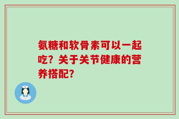氨糖和软骨素可以一起吃?关于关节健康的营养搭配?-第1张图片-氨糖科普网 氨糖和软骨素可以一起吃?关于关节健康的营养搭配?-第1张图片-氨糖科普网