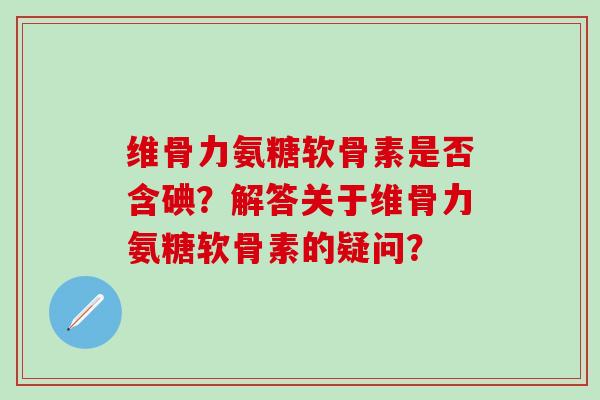 维骨力氨糖软骨素是否含碘?解答关于维骨力氨糖软骨素的疑问?-第1张图片-氨糖科普网 维骨力氨糖软骨素是否含碘?解答关于维骨力氨糖软骨素的疑问?-第1张图片-氨糖科普网