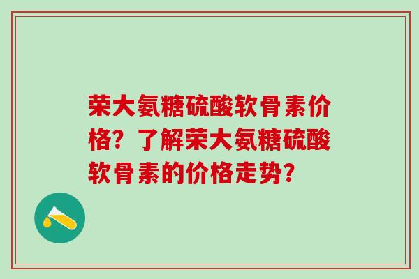 荣大氨糖硫酸软骨素价格?了解荣大氨糖硫酸软骨素的价格走势?-第1张图片-氨糖科普网 荣大氨糖硫酸软骨素价格?了解荣大氨糖硫酸软骨素的价格走势?-第1张图片-氨糖科普网