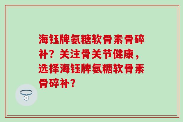 海钰牌氨糖软骨素骨碎补？关注骨关节健康，选择海钰牌氨糖软骨素骨碎补？-第1张图片-氨糖科普网