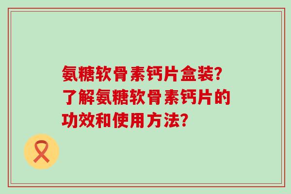 氨糖软骨素钙片盒装?了解氨糖软骨素钙片的功效和使用方法?-第1张图片-氨糖科普网 氨糖软骨素钙片盒装?了解氨糖软骨素钙片的功效和使用方法?-第1张图片-氨糖科普网