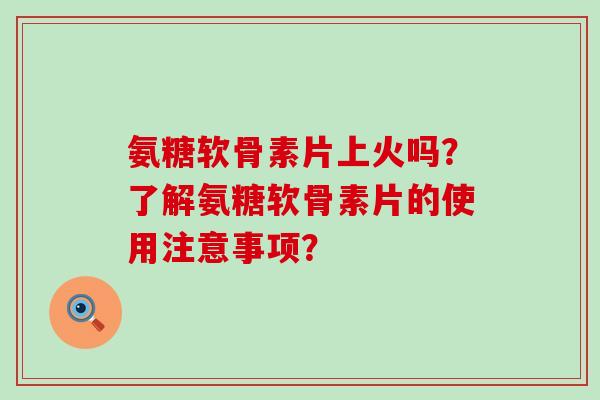 氨糖软骨素片上火吗?了解氨糖软骨素片的使用注意事项?-第1张图片-氨糖科普网 氨糖软骨素片上火吗?了解氨糖软骨素片的使用注意事项?-第1张图片-氨糖科普网