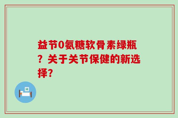 益节0氨糖软骨素绿瓶？关于关节保健的新选择？-第1张图片-氨糖科普网