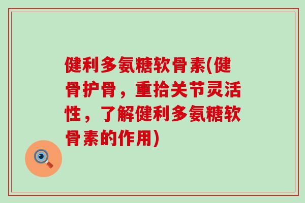健利多氨糖软骨素(健骨护骨，重拾关节灵活性，了解健利多氨糖软骨素的作用)-第1张图片-氨糖科普网