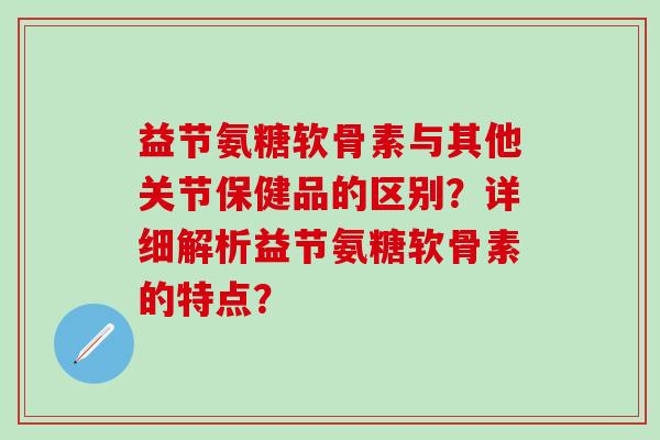 益节氨糖软骨素与其他关节保健品的区别？详细解析益节氨糖软骨素的特点？-第1张图片-氨糖科普网