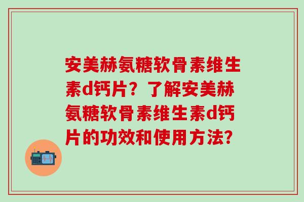 安美赫氨糖软骨素维生素d钙片?了解安美赫氨糖软骨素维生素d钙片的功效和使用方法?-第1张图片-氨糖科普网 安美赫氨糖软骨素维生素d钙片?了解安美赫氨糖软骨素维生素d钙片的功效和使用方法?-第1张图片-氨糖科普网