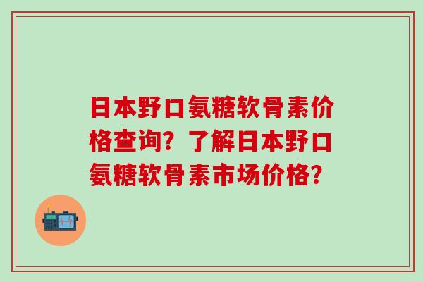 日本野口氨糖软骨素价格查询?了解日本野口氨糖软骨素市场价格?-第1张图片-氨糖科普网 日本野口氨糖软骨素价格查询?了解日本野口氨糖软骨素市场价格?-第1张图片-氨糖科普网