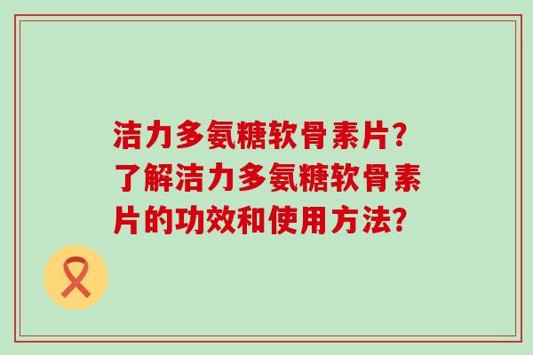 洁力多氨糖软骨素片？了解洁力多氨糖软骨素片的功效和使用方法？-第1张图片-氨糖科普网
