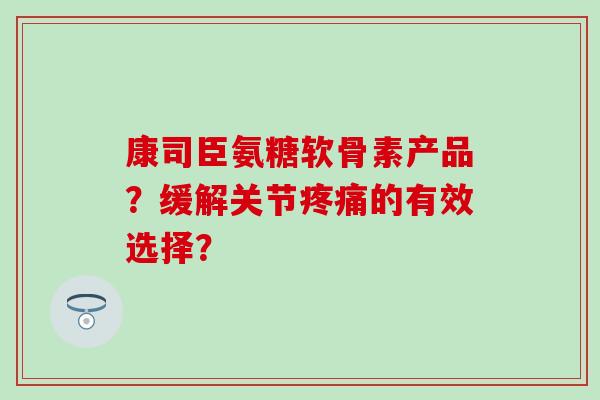 康司臣氨糖软骨素产品?缓解关节疼痛的有效选择?-第1张图片-氨糖科普网 康司臣氨糖软骨素产品?缓解关节疼痛的有效选择?-第1张图片-氨糖科普网