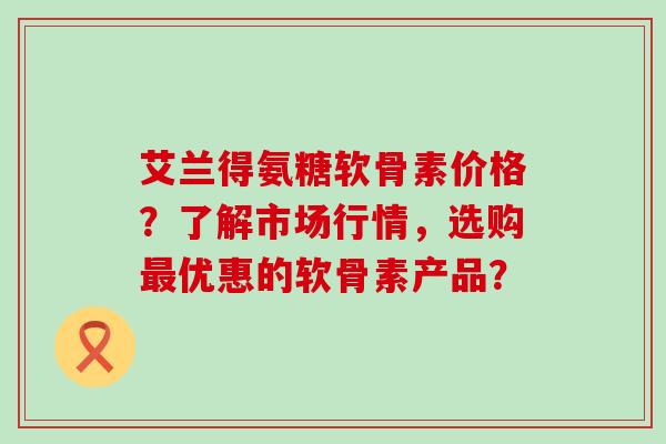 艾兰得氨糖软骨素价格?了解市场行情,选购最优惠的软骨素产品?-第1张图片-氨糖科普网 艾兰得氨糖软骨素价格?了解市场行情,选购最优惠的软骨素产品?-第1张图片-氨糖科普网