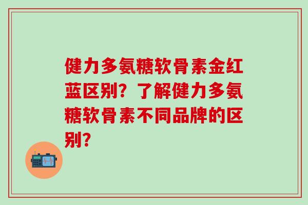 健力多氨糖软骨素金红蓝区别?了解健力多氨糖软骨素不同品牌的区别?-第1张图片-氨糖科普网 健力多氨糖软骨素金红蓝区别?了解健力多氨糖软骨素不同品牌的区别?-第1张图片-氨糖科普网
