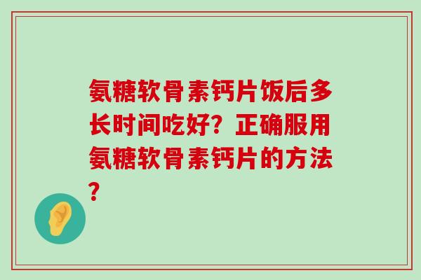 氨糖软骨素钙片饭后多长时间吃好?正确服用氨糖软骨素钙片的方法?-第1张图片-氨糖科普网 氨糖软骨素钙片饭后多长时间吃好?正确服用氨糖软骨素钙片的方法?-第1张图片-氨糖科普网