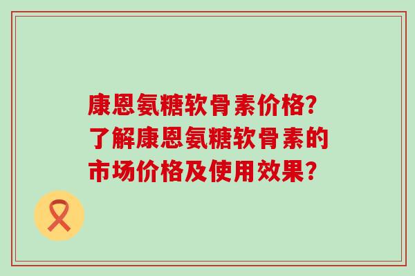 康恩氨糖软骨素价格?了解康恩氨糖软骨素的市场价格及使用效果?-第1张图片-氨糖科普网 康恩氨糖软骨素价格?了解康恩氨糖软骨素的市场价格及使用效果?-第1张图片-氨糖科普网