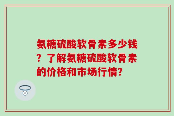 氨糖硫酸软骨素多少钱?了解氨糖硫酸软骨素的价格和市场行情?-第1张图片-氨糖科普网 氨糖硫酸软骨素多少钱?了解氨糖硫酸软骨素的价格和市场行情?-第1张图片-氨糖科普网