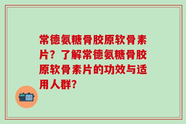 常德氨糖骨胶原软骨素片？了解常德氨糖骨胶原软骨素片的功效与适用人群？-第1张图片-氨糖科普网