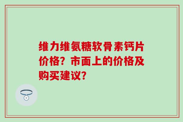 维力维氨糖软骨素钙片价格?市面上的价格及购买建议?-第1张图片-氨糖科普网 维力维氨糖软骨素钙片价格?市面上的价格及购买建议?-第1张图片-氨糖科普网
