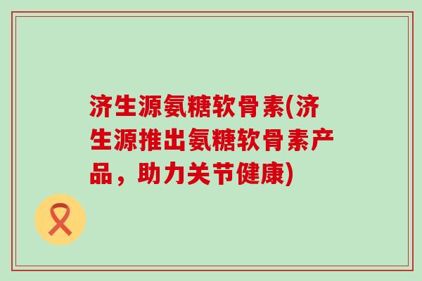 济生源氨糖软骨素(济生源推出氨糖软骨素产品,助力关节健康)-第1张图片-氨糖科普网 济生源氨糖软骨素(济生源推出氨糖软骨素产品,助力关节健康)-第1张图片-氨糖科普网