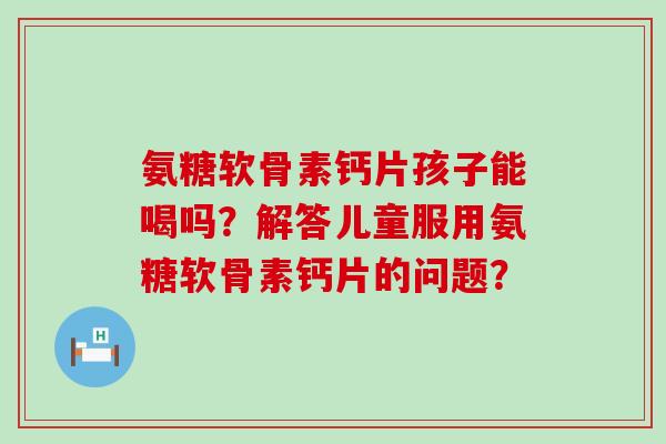 氨糖软骨素钙片孩子能喝吗?解答儿童服用氨糖软骨素钙片的问题?-第1张图片-氨糖科普网 氨糖软骨素钙片孩子能喝吗?解答儿童服用氨糖软骨素钙片的问题?-第1张图片-氨糖科普网