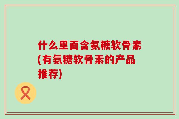 什么里面含氨糖软骨素(有氨糖软骨素的产品推荐)-第1张图片-氨糖科普网