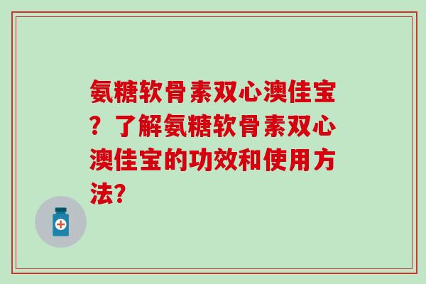 氨糖软骨素双心澳佳宝?了解氨糖软骨素双心澳佳宝的功效和使用方法?-第1张图片-氨糖科普网 氨糖软骨素双心澳佳宝?了解氨糖软骨素双心澳佳宝的功效和使用方法?-第1张图片-氨糖科普网