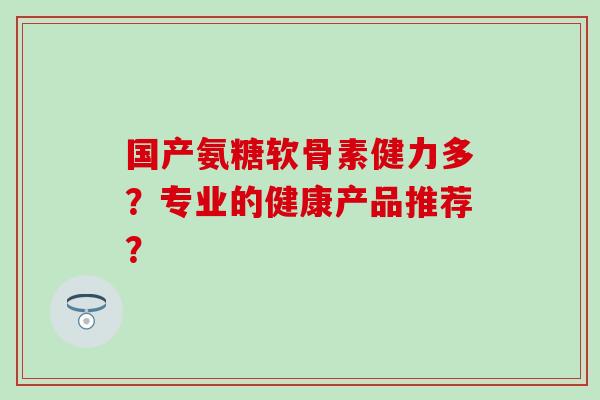 国产氨糖软骨素健力多？专业的健康产品推荐？-第1张图片-氨糖科普网
