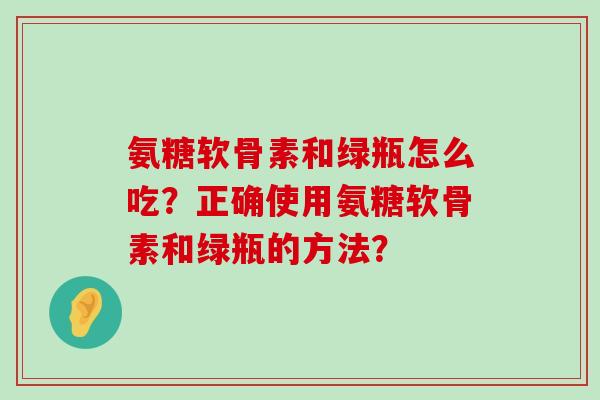 氨糖软骨素和绿瓶怎么吃？正确使用氨糖软骨素和绿瓶的方法？-第1张图片-氨糖科普网