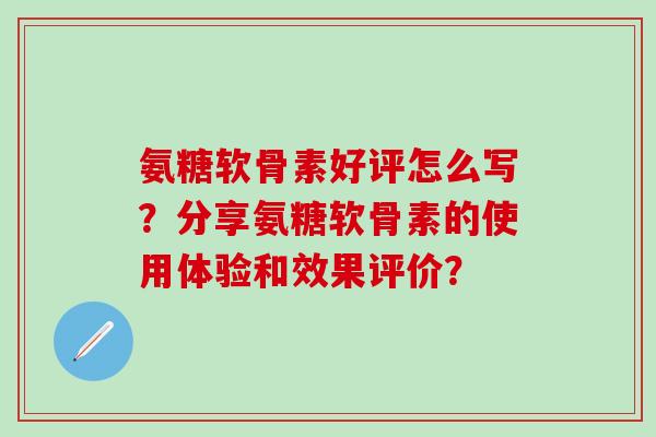 氨糖软骨素好评怎么写？分享氨糖软骨素的使用体验和效果评价？-第1张图片-氨糖科普网