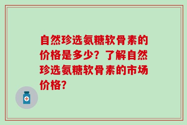 自然珍选氨糖软骨素的价格是多少?了解自然珍选氨糖软骨素的市场价格?-第1张图片-氨糖科普网 自然珍选氨糖软骨素的价格是多少?了解自然珍选氨糖软骨素的市场价格?-第1张图片-氨糖科普网