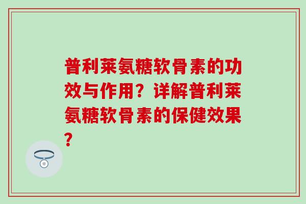 普利莱氨糖软骨素的功效与作用？详解普利莱氨糖软骨素的保健效果？-第1张图片-氨糖科普网