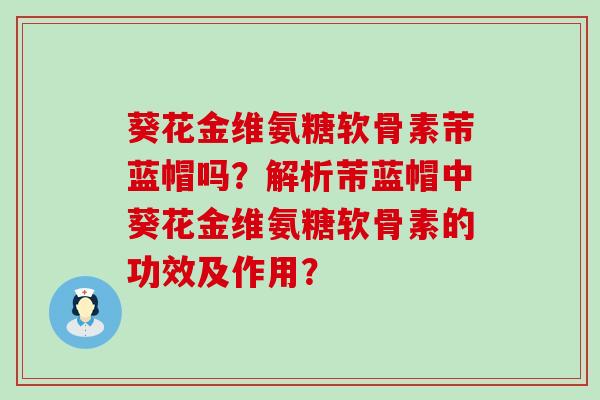 葵花金维氨糖软骨素芾蓝帽吗?解析芾蓝帽中葵花金维氨糖软骨素的功效及作用?-第1张图片-氨糖科普网 葵花金维氨糖软骨素芾蓝帽吗?解析芾蓝帽中葵花金维氨糖软骨素的功效及作用?-第1张图片-氨糖科普网