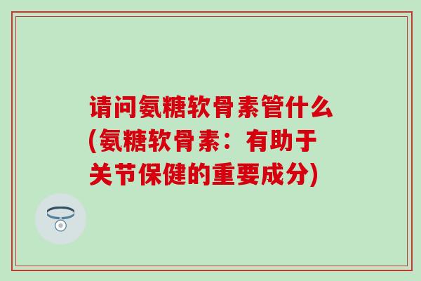 请问氨糖软骨素管什么(氨糖软骨素：有助于关节保健的重要成分)-第1张图片-氨糖科普网