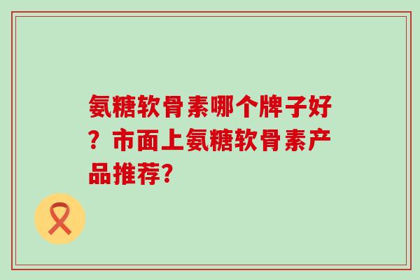 氨糖软骨素哪个牌子好？市面上氨糖软骨素产品推荐？-第1张图片-氨糖科普网