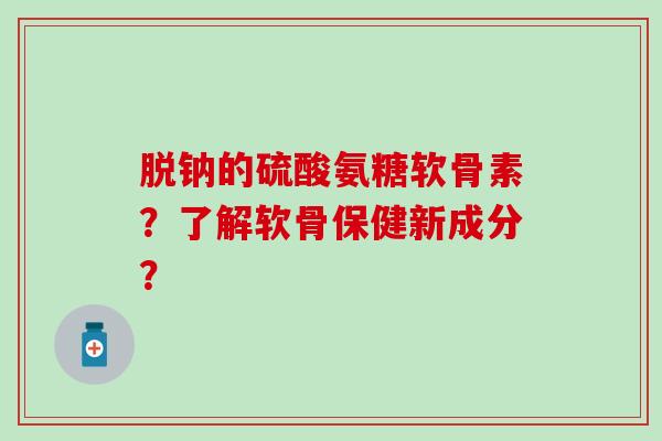 脱钠的硫酸氨糖软骨素？了解软骨保健新成分？-第1张图片-氨糖科普网