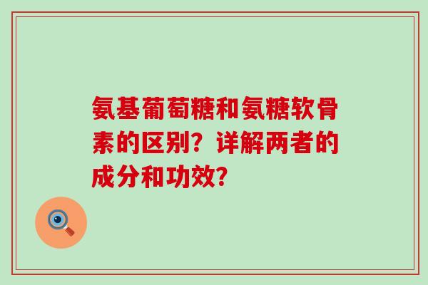 氨基葡萄糖和氨糖软骨素的区别？详解两者的成分和功效？-第1张图片-氨糖科普网