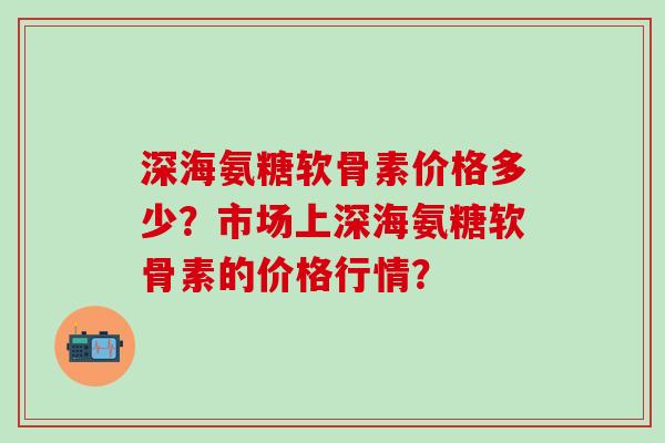 深海氨糖软骨素价格多少？市场上深海氨糖软骨素的价格行情？-第1张图片-氨糖科普网