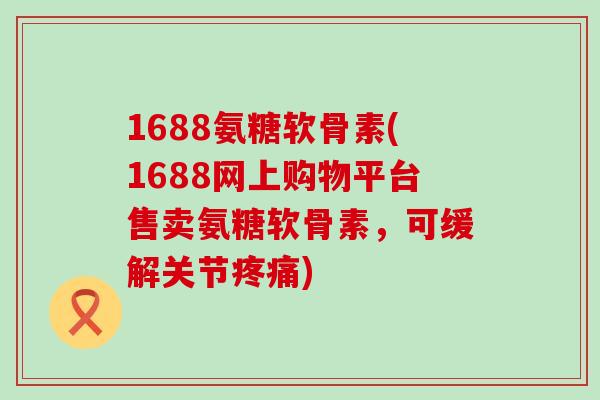1688氨糖软骨素(1688网上购物平台售卖氨糖软骨素,可缓解关节疼痛)-第1张图片-氨糖科普网 1688氨糖软骨素(1688网上购物平台售卖氨糖软骨素,可缓解关节疼痛)-第1张图片-氨糖科普网