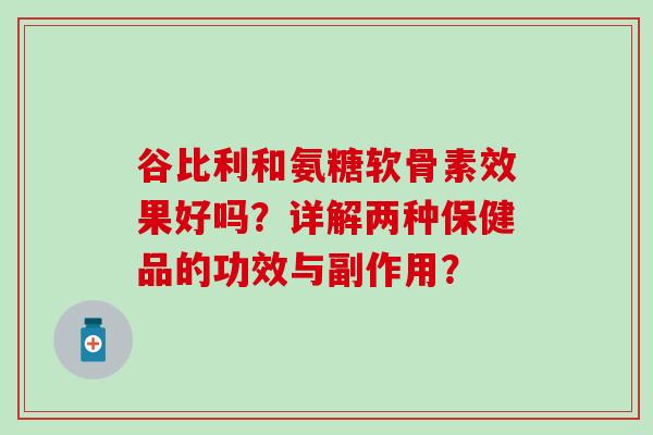 谷比利和氨糖软骨素效果好吗?详解两种保健品的功效与副作用?-第1张图片-氨糖科普网 谷比利和氨糖软骨素效果好吗?详解两种保健品的功效与副作用?-第1张图片-氨糖科普网