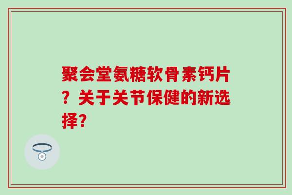 聚会堂氨糖软骨素钙片？关于关节保健的新选择？-第1张图片-氨糖科普网