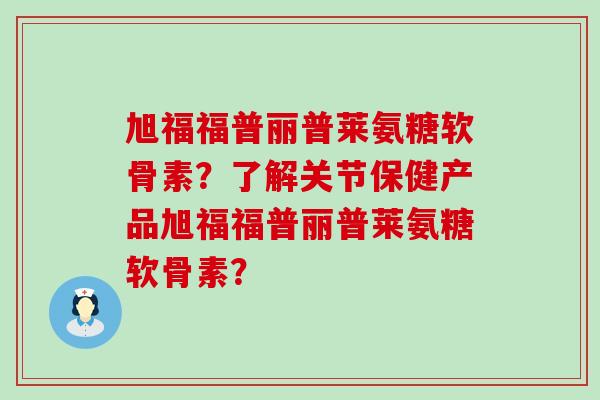 旭福福普丽普莱氨糖软骨素？了解关节保健产品旭福福普丽普莱氨糖软骨素？-第1张图片-氨糖科普网