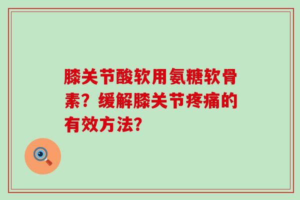 膝关节酸软用氨糖软骨素？缓解膝关节疼痛的有效方法？-第1张图片-氨糖科普网