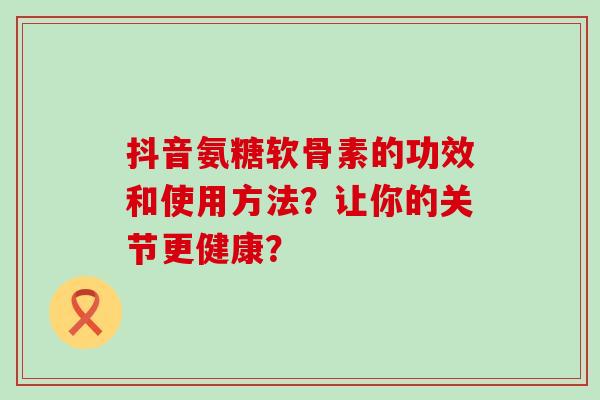 抖音氨糖软骨素的功效和使用方法?让你的关节更健康?-第1张图片-氨糖科普网 抖音氨糖软骨素的功效和使用方法?让你的关节更健康?-第1张图片-氨糖科普网