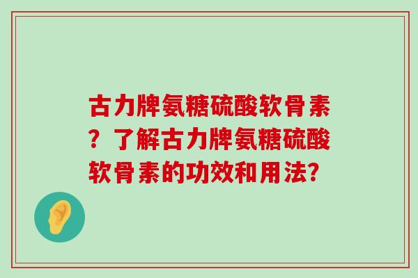 古力牌氨糖硫酸软骨素？了解古力牌氨糖硫酸软骨素的功效和用法？-第1张图片-氨糖科普网