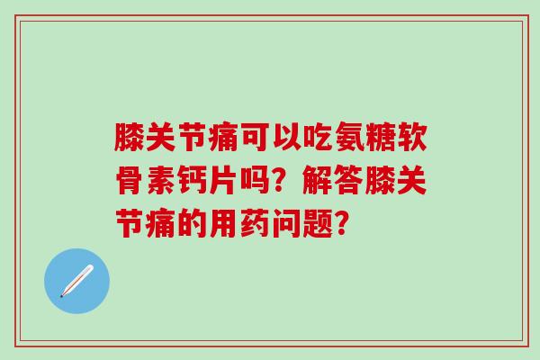 膝关节痛可以吃氨糖软骨素钙片吗？解答膝关节痛的用药问题？-第1张图片-氨糖科普网