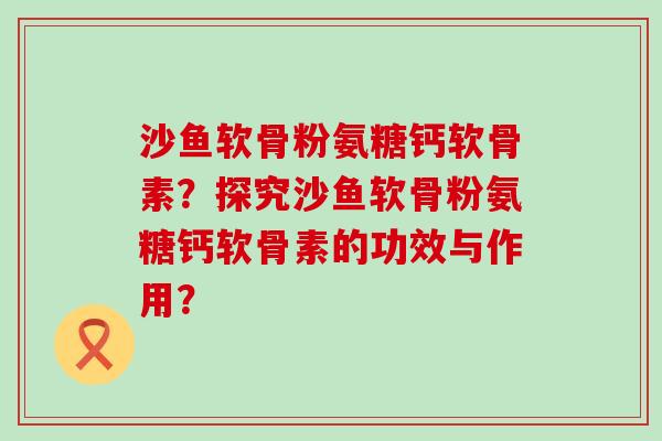 沙鱼软骨粉氨糖钙软骨素？探究沙鱼软骨粉氨糖钙软骨素的功效与作用？-第1张图片-氨糖科普网