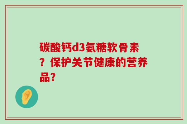碳酸钙d3氨糖软骨素？保护关节健康的营养品？-第1张图片-氨糖科普网